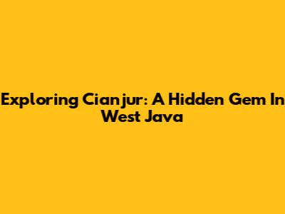 Exploring Cianjur: A Hidden Gem In West Java