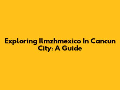 Exploring Ilmzhmexico In Cancun City: A Guide