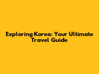 Exploring Korea: Your Ultimate Travel Guide