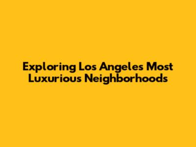 Exploring Los Angeles' Most Luxurious Neighborhoods