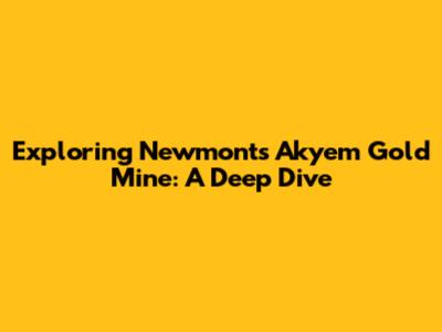 Exploring Newmont's Akyem Gold Mine: A Deep Dive