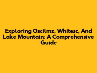 Exploring Oscilmz, Whitesc, And Lake Mountain: A Comprehensive Guide