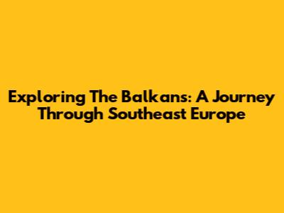 Exploring The Balkans: A Journey Through Southeast Europe