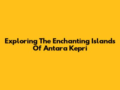 Exploring The Enchanting Islands Of Antara Kepri