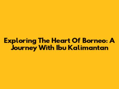 Exploring The Heart Of Borneo: A Journey With Ibu Kalimantan