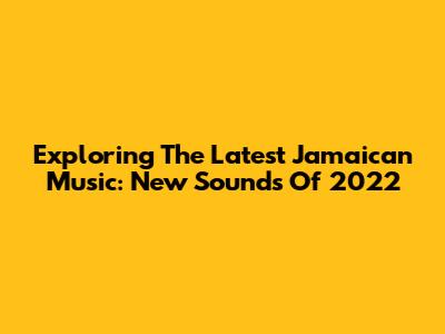 Exploring The Latest Jamaican Music: New Sounds Of 2022