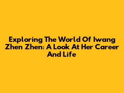 Exploring The World Of Iwang Zhen Zhen: A Look At Her Career And Life