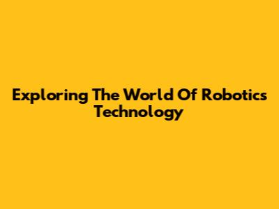 Exploring The World Of Robotics Technology