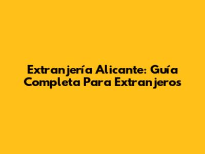 Extranjería Alicante: Guía Completa Para Extranjeros