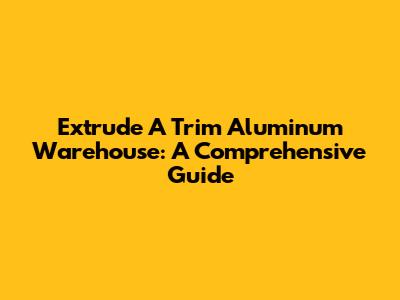 Extrude A Trim Aluminum Warehouse: A Comprehensive Guide