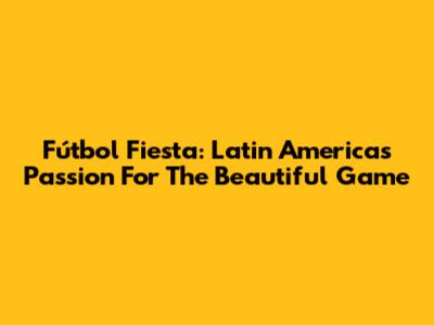 Fútbol Fiesta: Latin America's Passion For The Beautiful Game