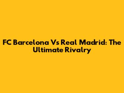 FC Barcelona Vs Real Madrid: The Ultimate Rivalry