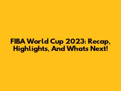 FIBA World Cup 2023: Recap, Highlights, And What's Next!