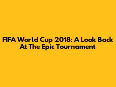 FIFA World Cup 2018: A Look Back At The Epic Tournament