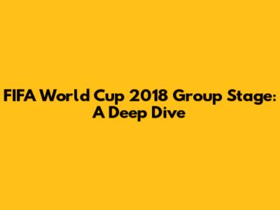 FIFA World Cup 2018 Group Stage: A Deep Dive