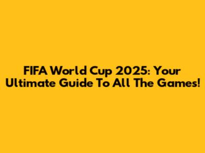 FIFA World Cup 2025: Your Ultimate Guide To All The Games!