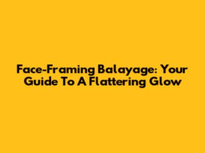 Face-Framing Balayage: Your Guide To A Flattering Glow