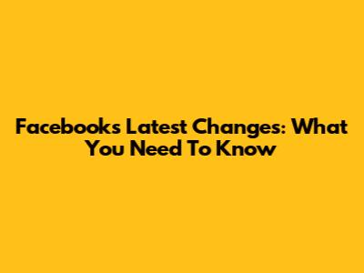 Facebook's Latest Changes: What You Need To Know