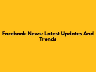 Facebook News: Latest Updates And Trends