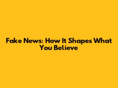 Fake News: How It Shapes What You Believe