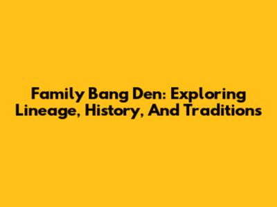 Family Bang Den: Exploring Lineage, History, And Traditions