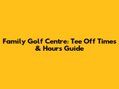 Family Golf Centre: Tee Off Times & Hours Guide