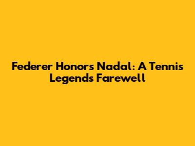Federer Honors Nadal: A Tennis Legend's Farewell
