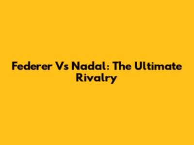 Federer Vs Nadal: The Ultimate Rivalry