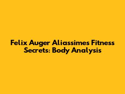 Felix Auger Aliassime's Fitness Secrets: Body Analysis