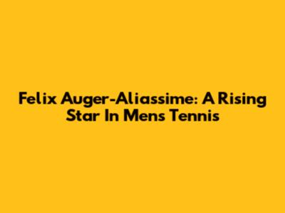 Felix Auger-Aliassime: A Rising Star In Men's Tennis