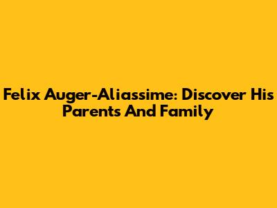 Felix Auger-Aliassime: Discover His Parents And Family