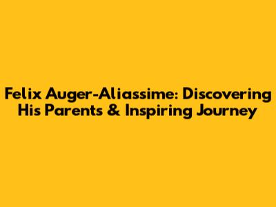 Felix Auger-Aliassime: Discovering His Parents & Inspiring Journey