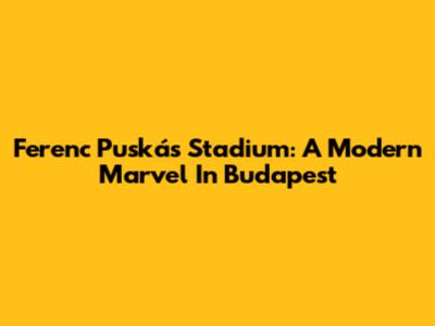 Ferenc Puskás Stadium: A Modern Marvel In Budapest