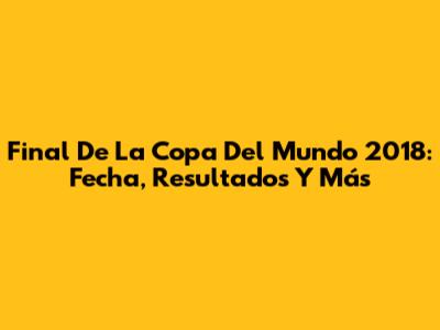 Final De La Copa Del Mundo 2018: Fecha, Resultados Y Más