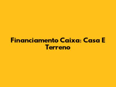 Financiamento Caixa: Casa E Terreno