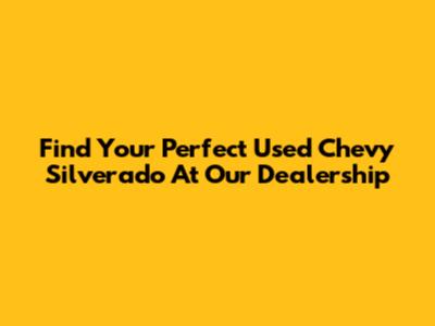 Find Your Perfect Used Chevy Silverado At Our Dealership