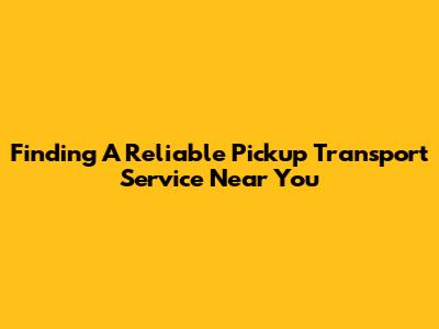 Finding A Reliable Pickup Transport Service Near You