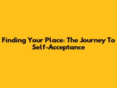 Finding Your Place: The Journey To Self-Acceptance