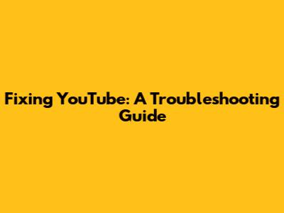 Fixing YouTube: A Troubleshooting Guide