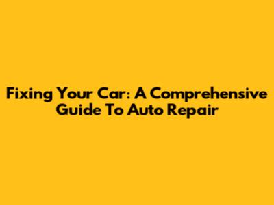 Fixing Your Car: A Comprehensive Guide To Auto Repair