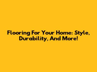 Flooring For Your Home: Style, Durability, And More!