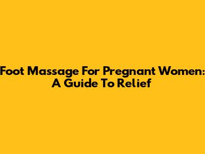 Foot Massage For Pregnant Women: A Guide To Relief