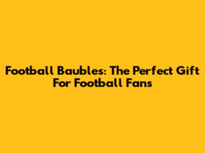 Football Baubles: The Perfect Gift For Football Fans