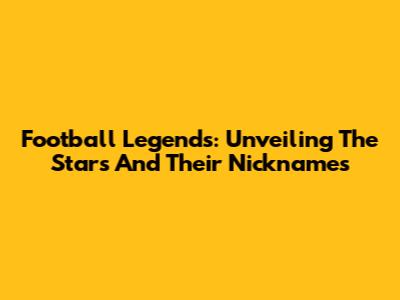 Football Legends: Unveiling The Stars And Their Nicknames