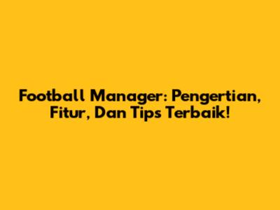 Football Manager: Pengertian, Fitur, Dan Tips Terbaik!
