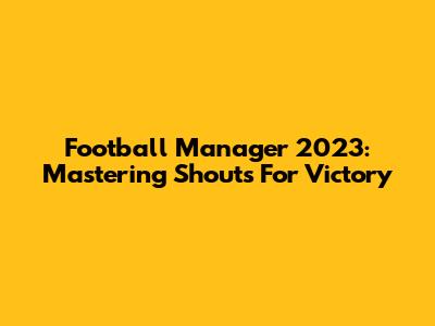 Football Manager 2023: Mastering Shouts For Victory