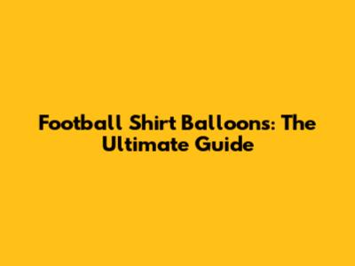 Football Shirt Balloons: The Ultimate Guide
