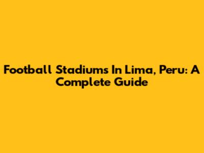 Football Stadiums In Lima, Peru: A Complete Guide