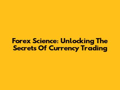 Forex Science: Unlocking The Secrets Of Currency Trading