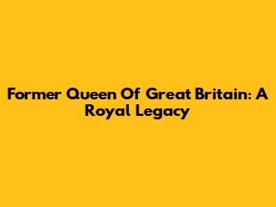 Former Queen Of Great Britain: A Royal Legacy